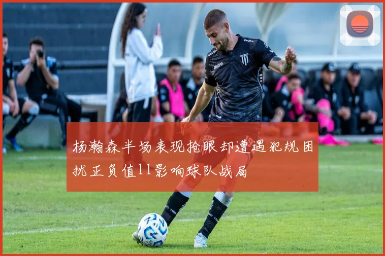 杨瀚森半场表现抢眼却遭遇犯规困扰正负值11影响球队战局