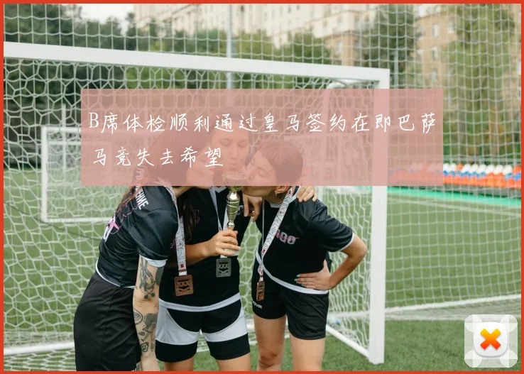 B席体检顺利通过皇马签约在即巴萨马竞失去希望