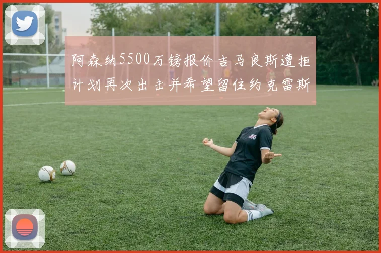 阿森纳5500万镑报价吉马良斯遭拒计划再次出击并希望留住约克雷斯