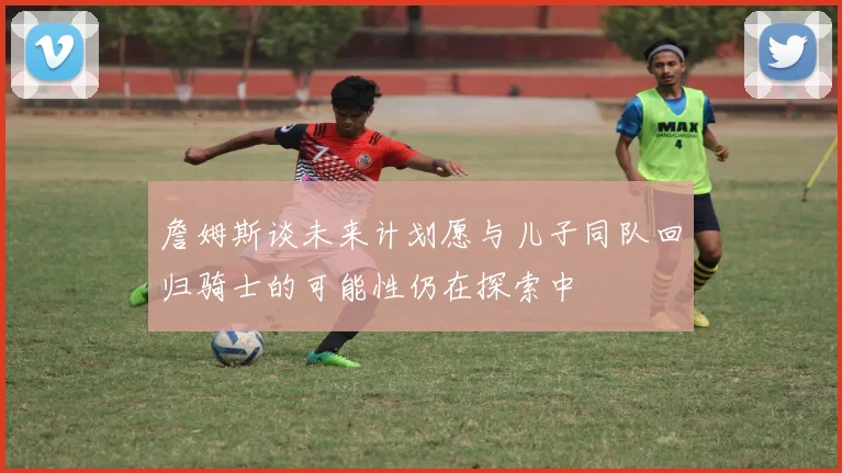 詹姆斯谈未来计划愿与儿子同队回归骑士的可能性仍在探索中