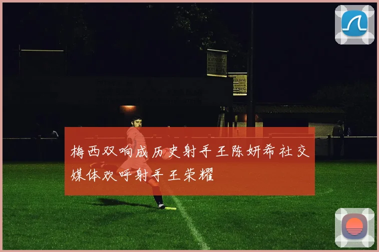 梅西双响成历史射手王陈妍希社交媒体欢呼射手王荣耀