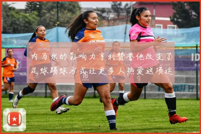 内马尔的影响力亨利赞誉他改变了足球踢球方式让更多人热爱这项运动
