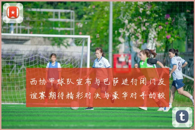 西协甲球队宣布与巴萨进行闭门友谊赛期待精彩对决与豪华对手的较量