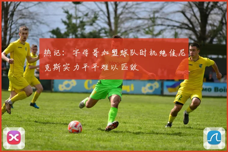 热记：字母哥加盟球队时机绝佳尼克斯实力平平难以匹敌
