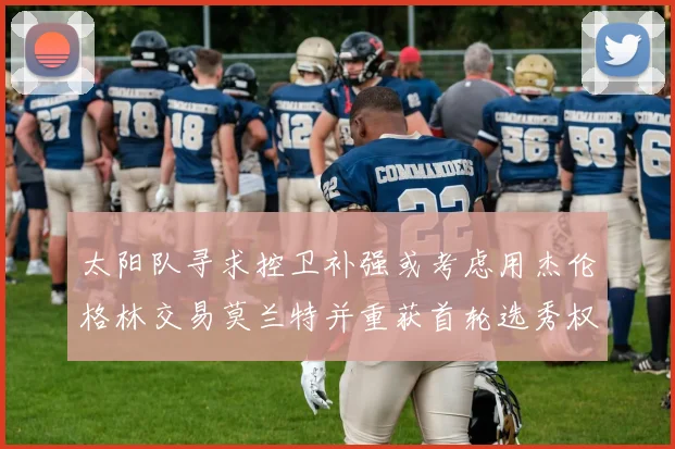 太阳队寻求控卫补强或考虑用杰伦格林交易莫兰特并重获首轮选秀权