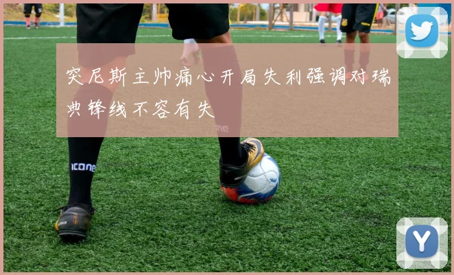 突尼斯主帅痛心开局失利强调对瑞典锋线不容有失