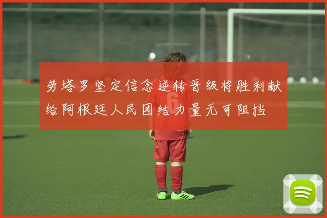 劳塔罗坚定信念逆转晋级将胜利献给阿根廷人民团结力量无可阻挡
