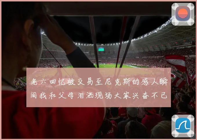 老六回忆被交易至尼克斯的感人瞬间我和父母泪洒现场大家兴奋不已