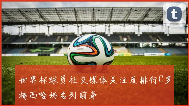 世界杯球员社交媒体关注度排行C罗梅西哈姆名列前茅