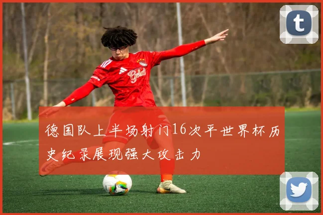 德国队上半场射门16次平世界杯历史纪录展现强大攻击力